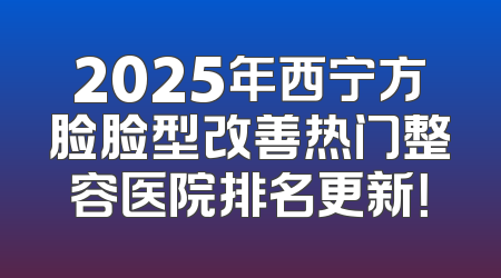 2025年西宁方脸脸型改善热门整容医院排名更新！