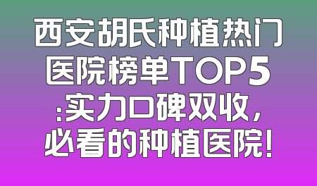 西安胡氏种植热门医院榜单TOP5：实力口碑双收，必看的种植医院！