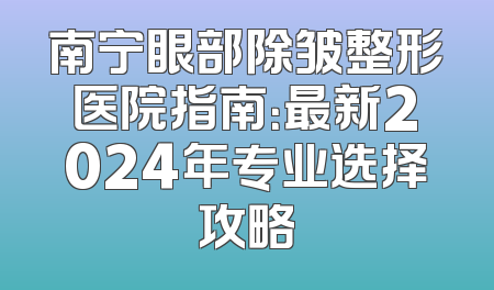 南宁眼部除皱整形医院指南：最新2024年专业选择攻略