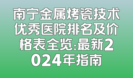 南宁金属烤瓷技术优秀医院排名及价格表全览：最新2024年指南