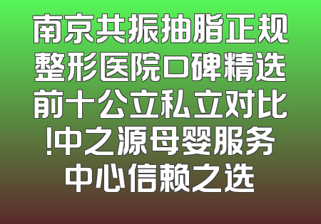 南京共振抽脂正规整形医院口碑精选前十公立私立对比！中之源母婴服务中心信赖之选
