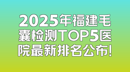 2025年福建毛囊检测TOP5医院最新排名公布！