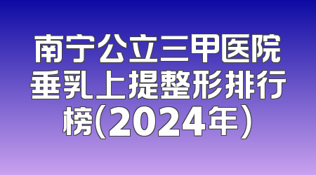 南宁公立三甲医院垂乳上提整形排行榜（2024年）