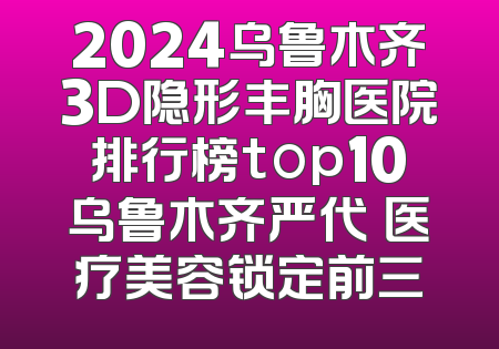 2024乌鲁木齐3D隐形丰胸医院排行榜top10乌鲁木齐严代璟医疗美容锁定前三