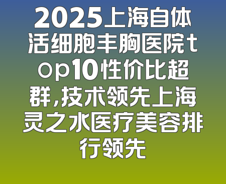 2025上海自体活细胞丰胸医院top10性价比超群，技术领先上海灵之水医疗美容排行领先