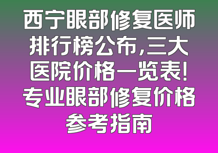 西宁眼部修复医师排行榜公布，三大医院价格一览表！专业眼部修复价格参考指南