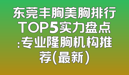 东莞丰胸美胸排行TOP5实力盘点：专业隆胸机构推荐（最新）