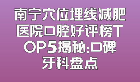 南宁穴位埋线减肥医院口腔好评榜TOP5揭秘：口碑牙科盘点