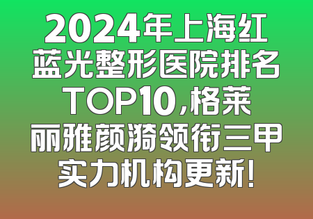2024年上海红蓝光整形医院排名TOP10，格莱丽雅颜漪领衔三甲实力机构更新！