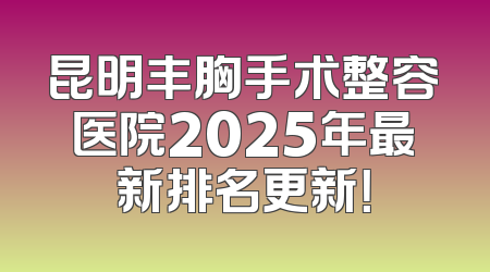 昆明丰胸手术整容医院2025年最新排名更新！