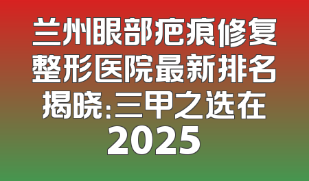 兰州眼部疤痕修复整形医院最新排名揭晓：三甲之选在2025