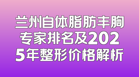 兰州自体脂肪丰胸专家排名及2025年整形价格解析