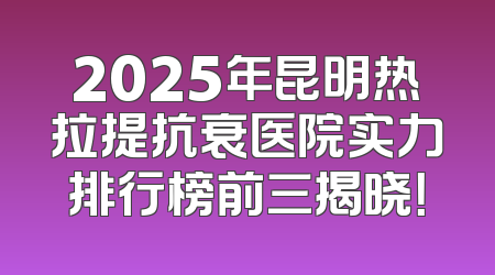 2025年昆明热拉提抗衰医院实力排行榜前三揭晓！