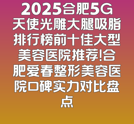 2025合肥5G天使光雕大腿吸脂排行榜前十佳大型美容医院推荐！合肥爱春整形美容医院口碑实力对比盘点
