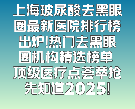 上海玻尿酸去黑眼圈最新医院排行榜出炉！热门去黑眼圈机构精选榜单 顶级医疗点荟萃抢先知道2025！
