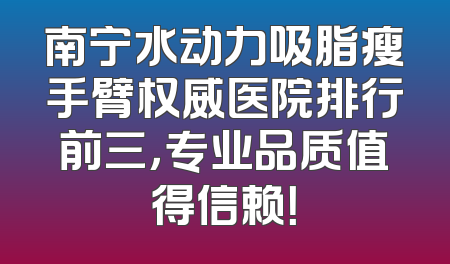 南宁水动力吸脂瘦手臂权威医院排行前三，专业品质值得信赖！