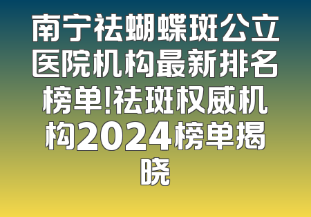 南宁祛蝴蝶斑公立医院机构最新排名榜单！祛斑权威机构2024榜单揭晓