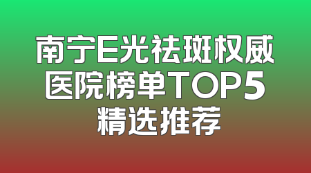 南宁E光祛斑权威医院榜单TOP5 精选推荐