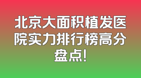 北京大面积植发医院实力排行榜高分盘点！
