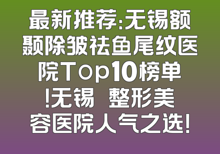 最新推荐：无锡额颞除皱祛鱼尾纹医院Top10榜单！无锡渼璟整形美容医院人气之选！