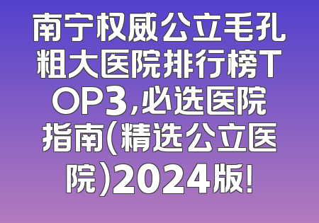 南宁权威公立毛孔粗大医院排行榜TOP3，必选医院指南（精选公立医院）2024版！