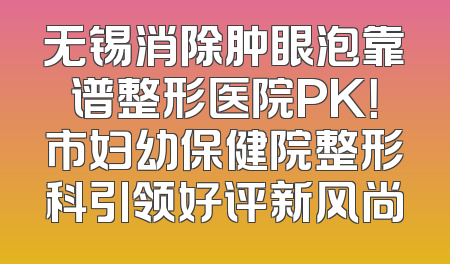 无锡消除肿眼泡靠谱整形医院PK！市妇幼保健院整形科引领好评新风尚