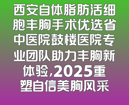 西安自体脂肪活细胞丰胸手术优选省中医院鼓楼医院专业团队助力丰胸新体验，2025重塑自信美胸风采