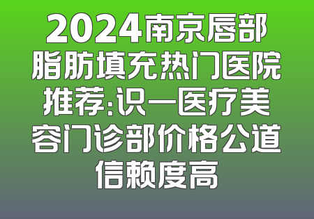 2024南京唇部脂肪填充热门医院推荐：识一医疗美容门诊部价格公道信赖度高