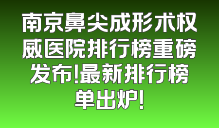 南京鼻尖成形术权威医院排行榜重磅发布！最新排行榜单出炉！