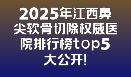 2025年江西鼻尖软骨切除权威医院排行榜top5大公开！