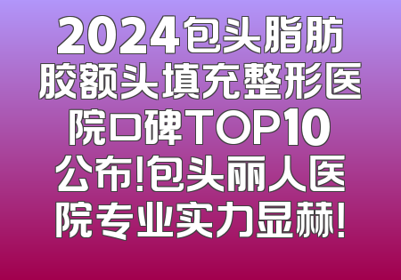 2024包头脂肪胶额头填充整形医院口碑TOP10公布！包头丽人医院专业实力显赫！