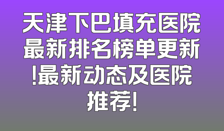 天津下巴填充医院最新排名榜单更新！最新动态及医院推荐！
