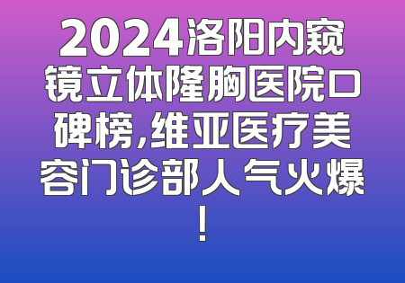 2024洛阳内窥镜立体隆胸医院口碑榜，维亚医疗美容门诊部人气火爆！