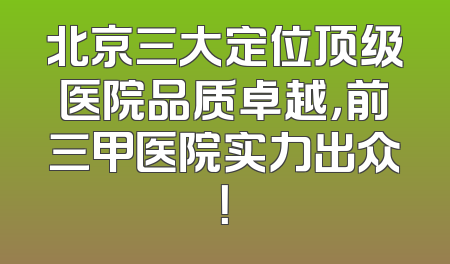 北京三大定位顶级医院品质卓越，前三甲医院实力出众！