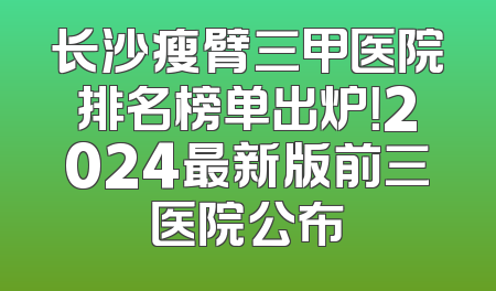长沙瘦臂三甲医院排名榜单出炉！2024最新版前三医院公布