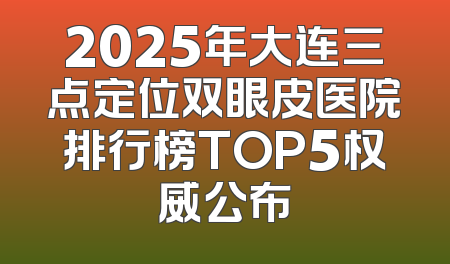2025年大连三点定位双眼皮医院排行榜TOP5权威公布