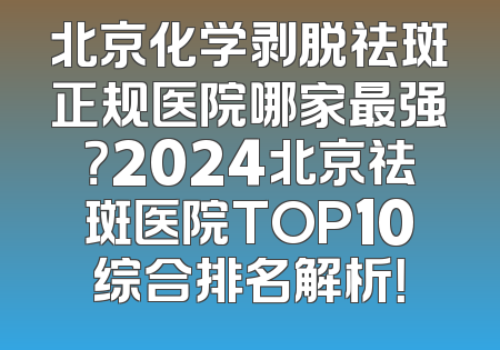 北京化学剥脱祛斑正规医院哪家最强？2024北京祛斑医院TOP10综合排名解析！