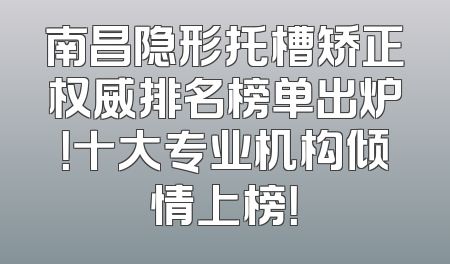南昌隐形托槽矫正权威排名榜单出炉！十大专业机构倾情上榜！