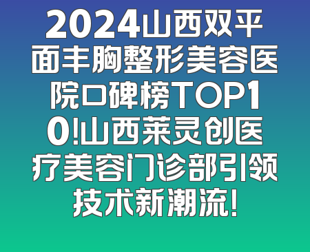 2024山西双平面丰胸整形美容医院口碑榜TOP10！山西莱灵创医疗美容门诊部引领技术新潮流！