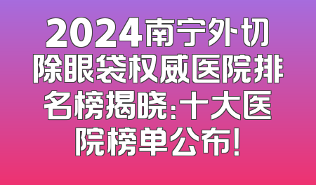 2024南宁外切除眼袋权威医院排名榜揭晓：十大医院榜单公布！