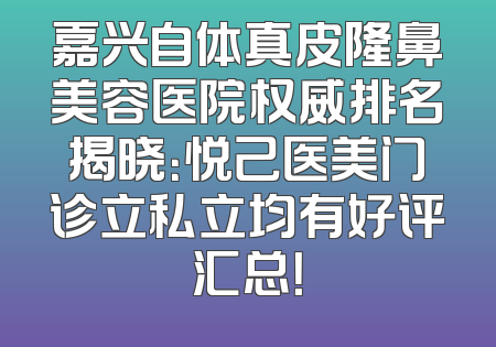 嘉兴自体真皮隆鼻美容医院权威排名揭晓：悦己医美门诊立私立均有好评汇总！