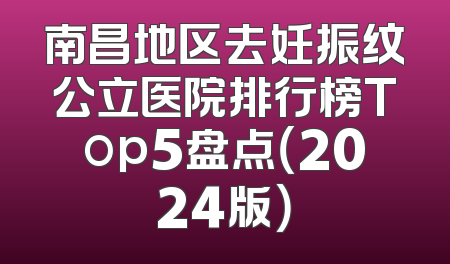 南昌地区去妊振纹公立医院排行榜Top5盘点（2024版）