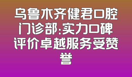 乌鲁木齐健君口腔门诊部：实力口碑评价卓越服务受赞誉