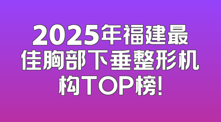 2025年福建最佳胸部下垂整形机构TOP榜！