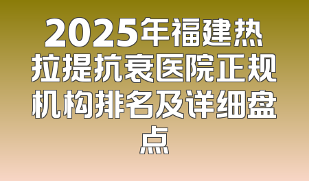 2025年福建热拉提抗衰医院正规机构排名及详细盘点