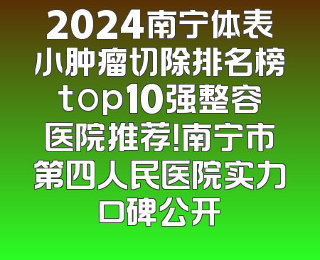 2024南宁体表小肿瘤切除排名榜top10强整容医院推荐！南宁市第四人民医院实力口碑公开
