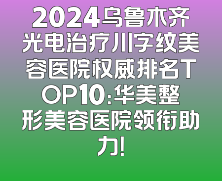 2024乌鲁木齐光电治疗川字纹美容医院权威排名TOP10：华美整形美容医院领衔助力！