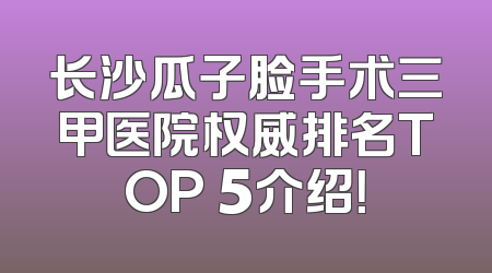 长沙瓜子脸手术三甲医院权威排名TOP 5介绍！