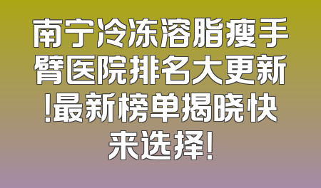 南宁冷冻溶脂瘦手臂医院排名大更新！最新榜单揭晓快来选择！