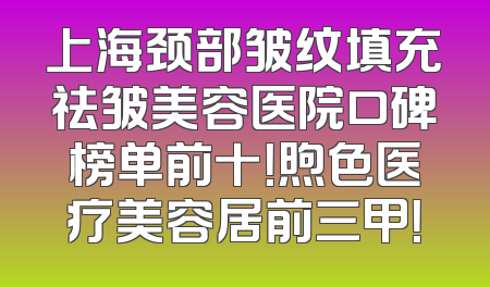 上海颈部皱纹填充祛皱美容医院口碑榜单前十！煦色医疗美容居前三甲！